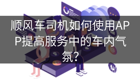 顺风车司机如何使用APP提高服务中的车内气氛? 顺风车司机如何使用APP提高服务中的车内气氛?