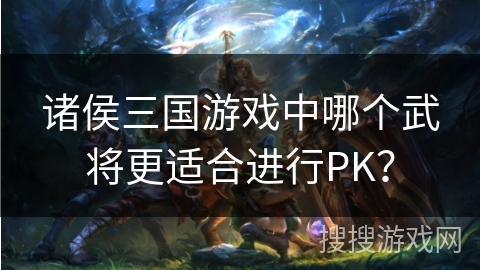 诸侯三国游戏中哪个武将更适合进行PK? 诸侯三国游戏中哪个武将更适合进行PK?