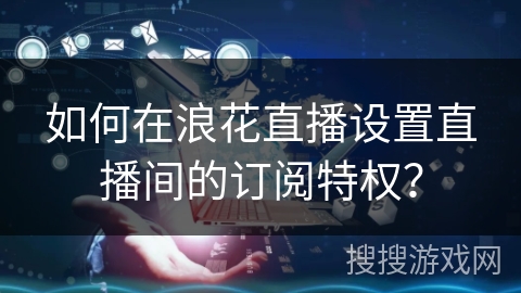 如何在浪花直播设置直播间的订阅特权? 如何在浪花直播设置直播间的订阅特权?