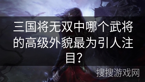 三国将无双中哪个武将的高级外貌最为引人注目? 三国将无双中哪个武将的高级外貌最为引人注目?