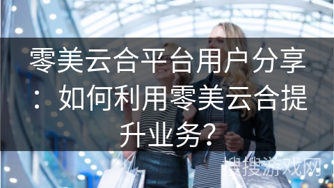 零美云合平台用户分享：如何利用零美云合提升业务？