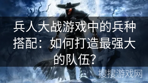 兵人大战游戏中的兵种搭配:如何打造最强大的队伍? 兵人大战游戏中的兵种搭配:如何打造最强大的队伍?