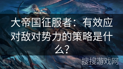 大帝国征服者:有效应对敌对势力的策略是什么? 大帝国征服者:有效应对敌对势力的策略是什么?