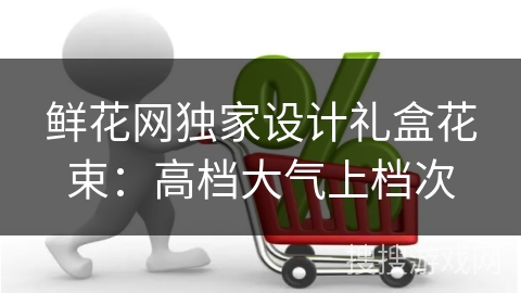 鲜花网独家设计礼盒花束：高档大气上档次
