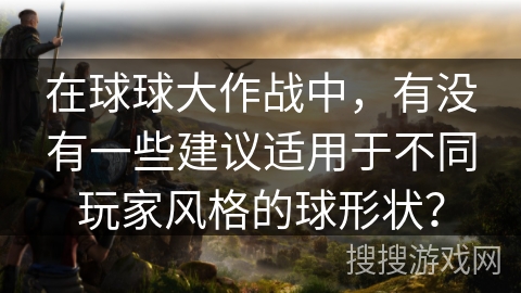 在球球大作战中,有没有一些建议适用于不同玩家风格的球形状? 在球球大作战中,有没有一些建议适用于不同玩家风格的球形状?