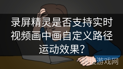 录屏精灵是否支持实时视频画中画自定义路径运动效果？