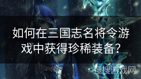 如何在三国志名将令游戏中获得珍稀装备？