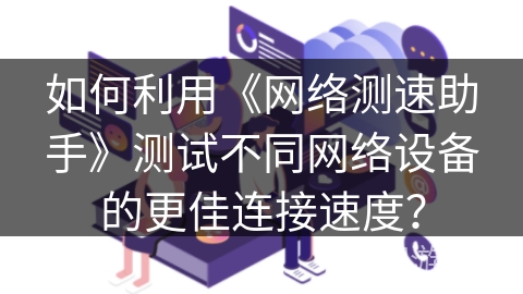 如何利用《网络测速助手》测试不同网络设备的更佳连接速度? 如何利用《网络测速助手》测试不同网络设备的更佳连接速度?