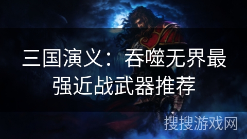 三国演义:吞噬无界最强近战武器推荐 三国演义:吞噬无界最强近战武器推荐