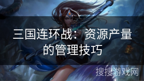 三国连环战:资源产量的管理技巧 三国连环战:资源产量的管理技巧