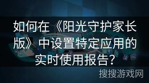 如何在《阳光守护家长版》中设置特定应用的实时使用报告? 如何在《阳光守护家长版》中设置特定应用的实时使用报告?