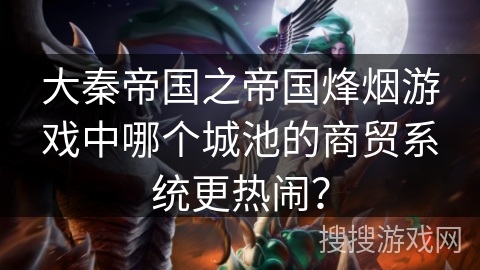 大秦帝国之帝国烽烟游戏中哪个城池的商贸系统更热闹? 大秦帝国之帝国烽烟游戏中哪个城池的商贸系统更热闹?