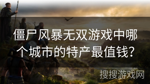 僵尸风暴无双游戏中哪个城市的特产最值钱? 僵尸风暴无双游戏中哪个城市的特产最值钱?