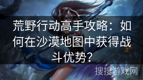 荒野行动高手攻略:如何在沙漠地图中获得战斗优势? 荒野行动高手攻略:如何在沙漠地图中获得战斗优势?