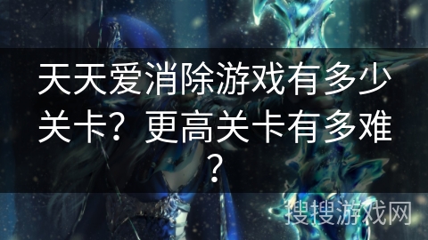 天天爱消除游戏有多少关卡?更高关卡有多难? 天天爱消除游戏有多少关卡?更高关卡有多难?