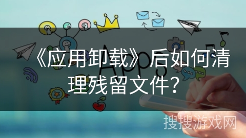 《应用卸载》后如何清理残留文件？