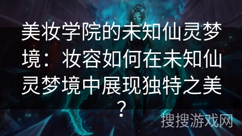 美妆学院的未知仙灵梦境：妆容如何在未知仙灵梦境中展现独特之美？