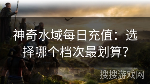 神奇水域每日充值:选择哪个档次最划算? 神奇水域每日充值:选择哪个档次最划算?