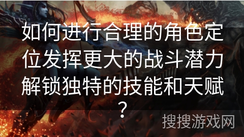 如何进行合理的角色定位发挥更大的战斗潜力解锁独特的技能和天赋？