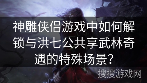 神雕侠侣游戏中如何解锁与洪七公共享武林奇遇的特殊场景? 神雕侠侣游戏中如何解锁与洪七公共享武林奇遇的特殊场景?