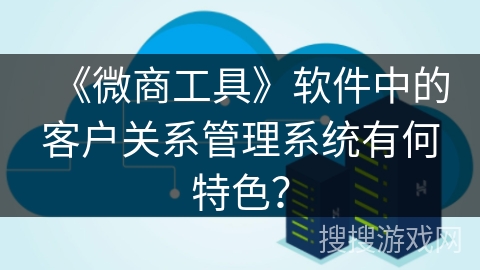 《微商工具》软件中的客户关系管理系统有何特色? 《微商工具》软件中的客户关系管理系统有何特色?