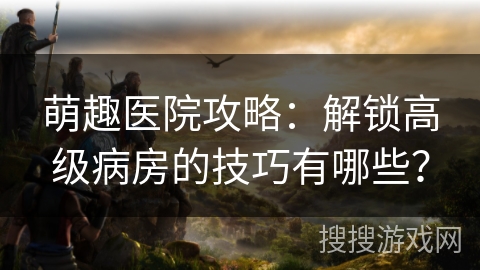 萌趣医院攻略:解锁高级病房的技巧有哪些? 萌趣医院攻略:解锁高级病房的技巧有哪些?