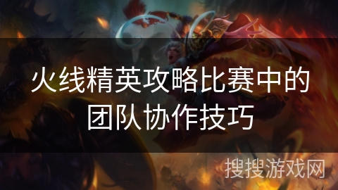 火线精英攻略比赛中的团队协作技巧 火线精英攻略比赛中的团队协作技巧