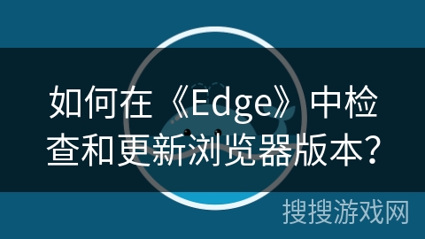 如何在《Edge》中检查和更新浏览器版本? 如何在《Edge》中检查和更新浏览器版本?