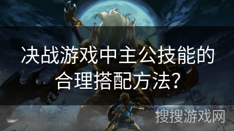 决战游戏中主公技能的合理搭配方法? 决战游戏中主公技能的合理搭配方法?