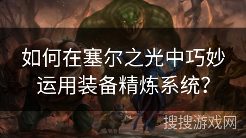 如何在塞尔之光中巧妙运用装备精炼系统? 如何在塞尔之光中巧妙运用装备精炼系统?