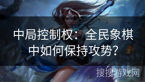 中局控制权:全民象棋中如何保持攻势? 中局控制权:全民象棋中如何保持攻势?