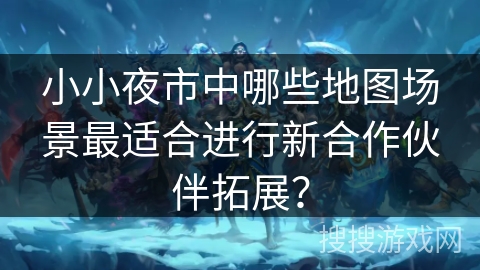 小小夜市中哪些地图场景最适合进行新合作伙伴拓展? 小小夜市中哪些地图场景最适合进行新合作伙伴拓展?