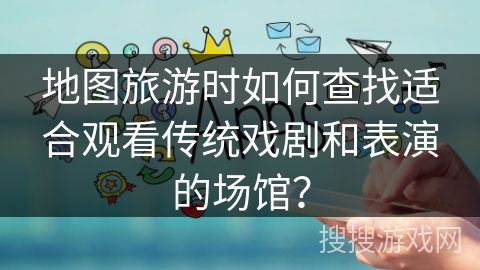 地图旅游时如何查找适合观看传统戏剧和表演的场馆? 地图旅游时如何查找适合观看传统戏剧和表演的场馆?