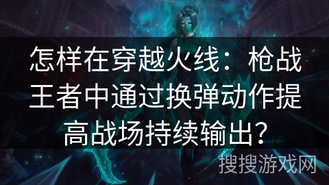 怎样在穿越火线:枪战王者中通过换弹动作提高战场持续输出? 怎样在穿越火线:枪战王者中通过换弹动作提高战场持续输出?