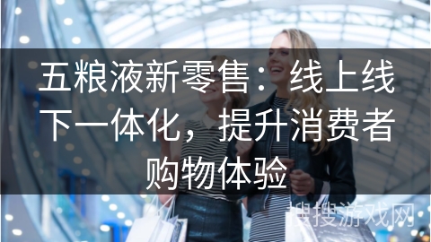 五粮液新零售：线上线下一体化，提升消费者购物体验