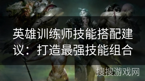 英雄训练师技能搭配建议:打造最强技能组合 英雄训练师技能搭配建议:打造最强技能组合