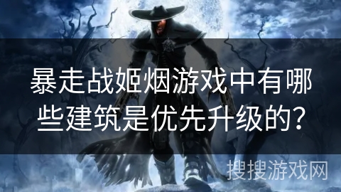 暴走战姬烟游戏中有哪些建筑是优先升级的？