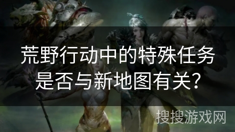 荒野行动中的特殊任务是否与新地图有关？