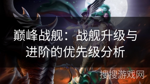 巅峰战舰：战舰升级与进阶的优先级分析