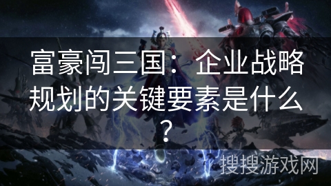 富豪闯三国：企业战略规划的关键要素是什么？