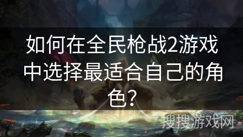 如何在全民枪战2游戏中选择最适合自己的角色? 如何在全民枪战2游戏中选择最适合自己的角色?