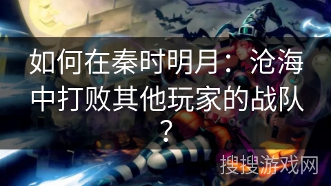 如何在秦时明月:沧海中打败其他玩家的战队? 如何在秦时明月:沧海中打败其他玩家的战队?