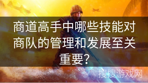 商道高手中哪些技能对商队的管理和发展至关重要? 商道高手中哪些技能对商队的管理和发展至关重要?