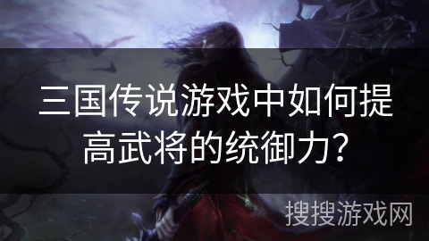 三国传说游戏中如何提高武将的统御力? 三国传说游戏中如何提高武将的统御力?