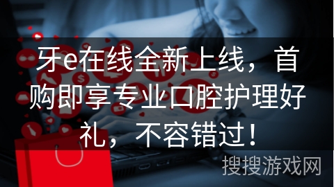 牙e在线全新上线，首购即享专业口腔护理好礼，不容错过！