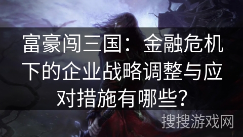 富豪闯三国：金融危机下的企业战略调整与应对措施有哪些？