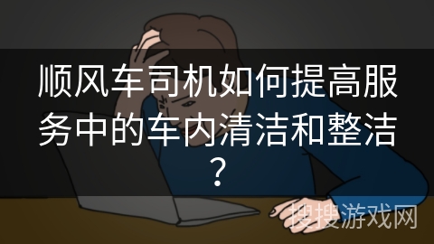 顺风车司机如何提高服务中的车内清洁和整洁? 顺风车司机如何提高服务中的车内清洁和整洁?