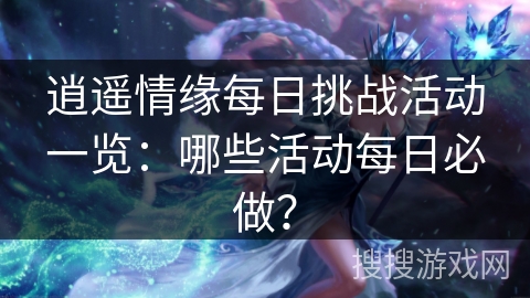 逍遥情缘每日挑战活动一览:哪些活动每日必做? 逍遥情缘每日挑战活动一览:哪些活动每日必做?
