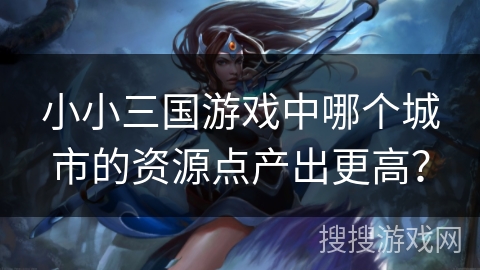 小小三国游戏中哪个城市的资源点产出更高？