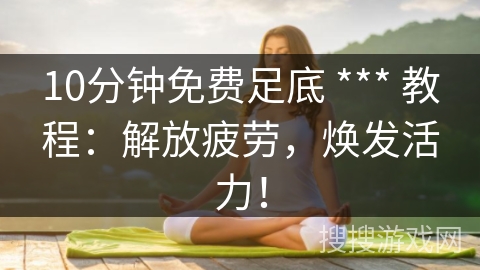 10分钟免费足底 *** 教程：解放疲劳，焕发活力！